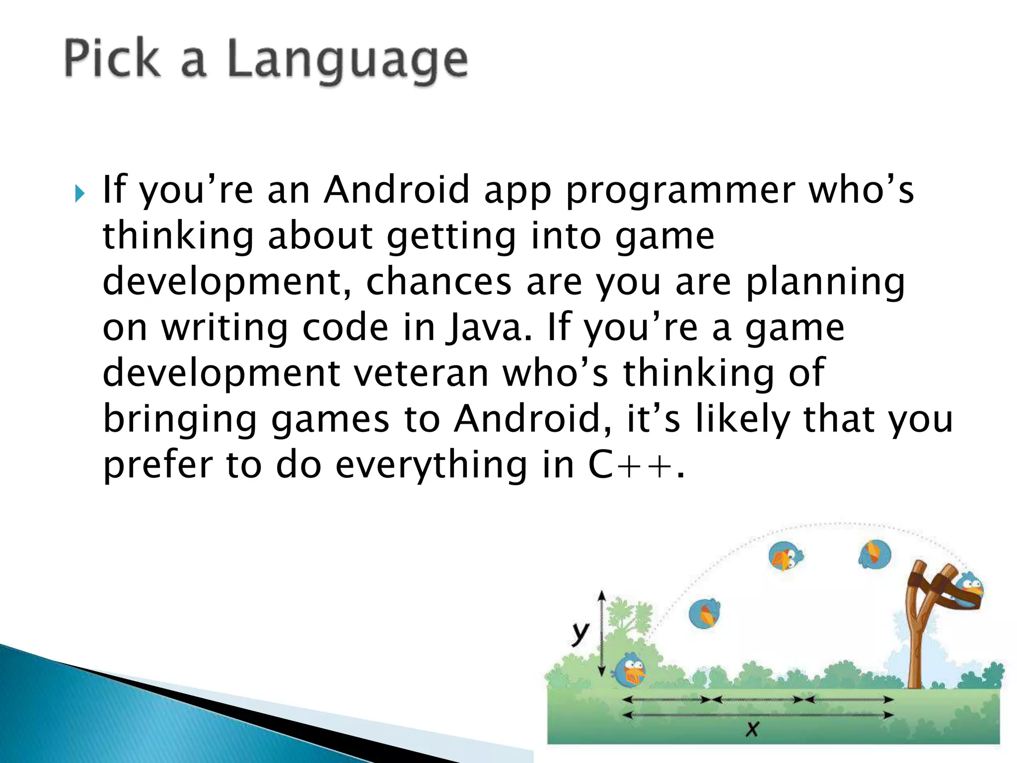  If you’re an Android app programmer who’s
thinking about getting into game
development, chances are you are planning
on writing code in Java. If you’re a game
development veteran who’s thinking of
bringing games to Android, it’s likely that you
prefer to do everything in C++.
 