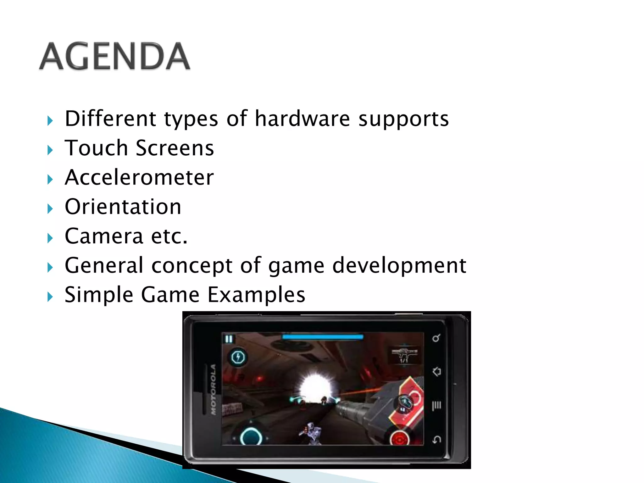  Different types of hardware supports
 Touch Screens
 Accelerometer
 Orientation
 Camera etc.
 General concept of game development
 Simple Game Examples
 