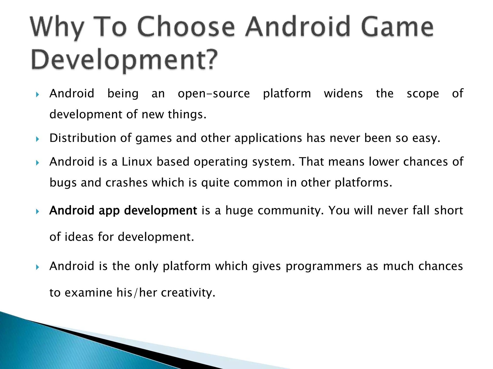  Android being an open-source platform widens the scope of
development of new things.
 Distribution of games and other applications has never been so easy.
 Android is a Linux based operating system. That means lower chances of
bugs and crashes which is quite common in other platforms.
 Android app development is a huge community. You will never fall short
of ideas for development.
 Android is the only platform which gives programmers as much chances
to examine his/her creativity.
 