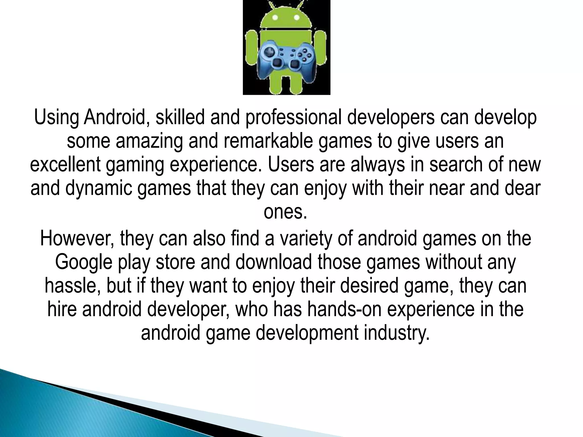 Using Android, skilled and professional developers can develop
some amazing and remarkable games to give users an
excellent gaming experience. Users are always in search of new
and dynamic games that they can enjoy with their near and dear
ones.
However, they can also find a variety of android games on the
Google play store and download those games without any
hassle, but if they want to enjoy their desired game, they can
hire android developer, who has hands-on experience in the
android game development industry.
 