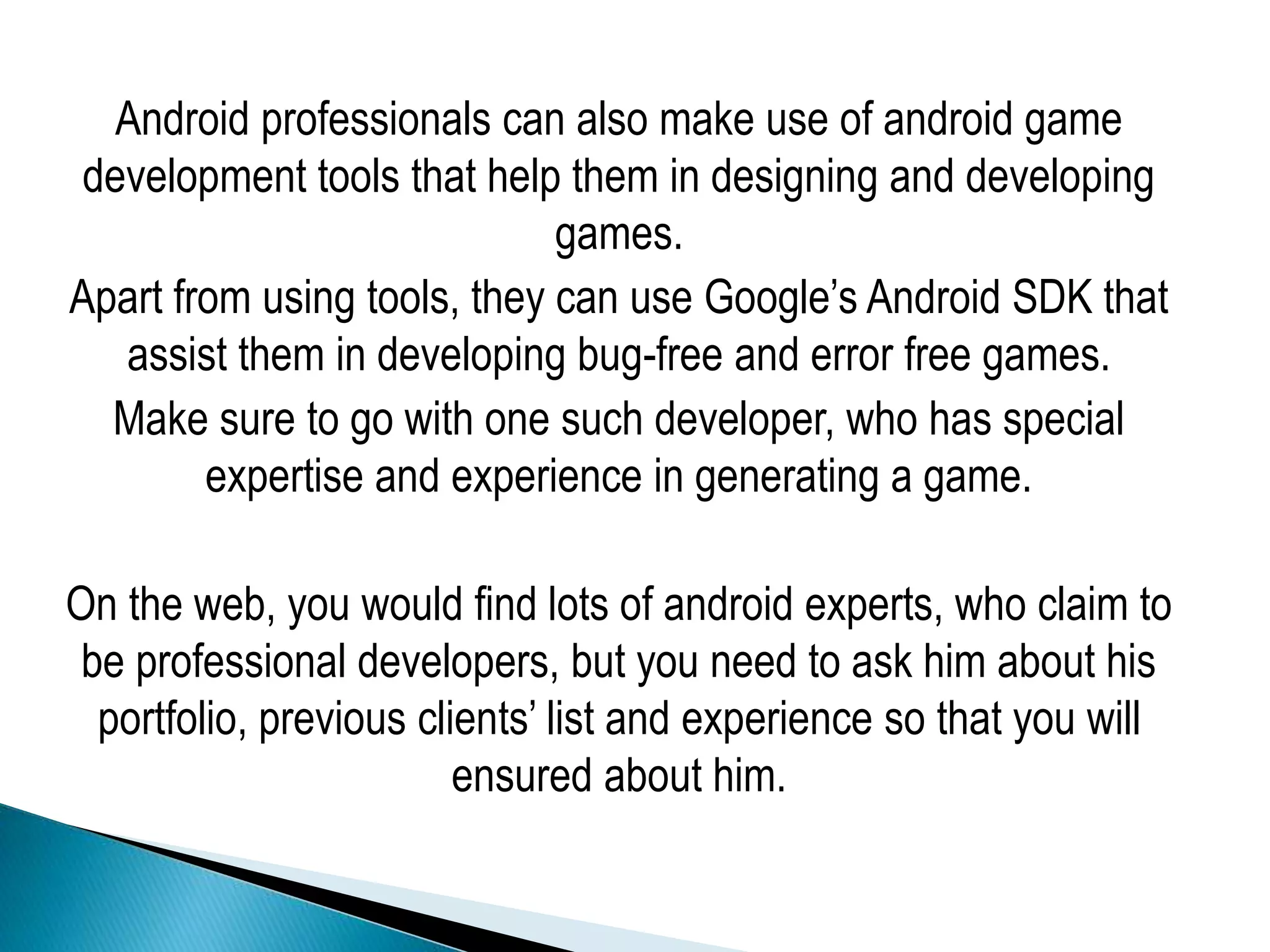 Android professionals can also make use of android game
development tools that help them in designing and developing
games.
Apart from using tools, they can use Google’s Android SDK that
assist them in developing bug-free and error free games.
Make sure to go with one such developer, who has special
expertise and experience in generating a game.
On the web, you would find lots of android experts, who claim to
be professional developers, but you need to ask him about his
portfolio, previous clients’ list and experience so that you will
ensured about him.
 