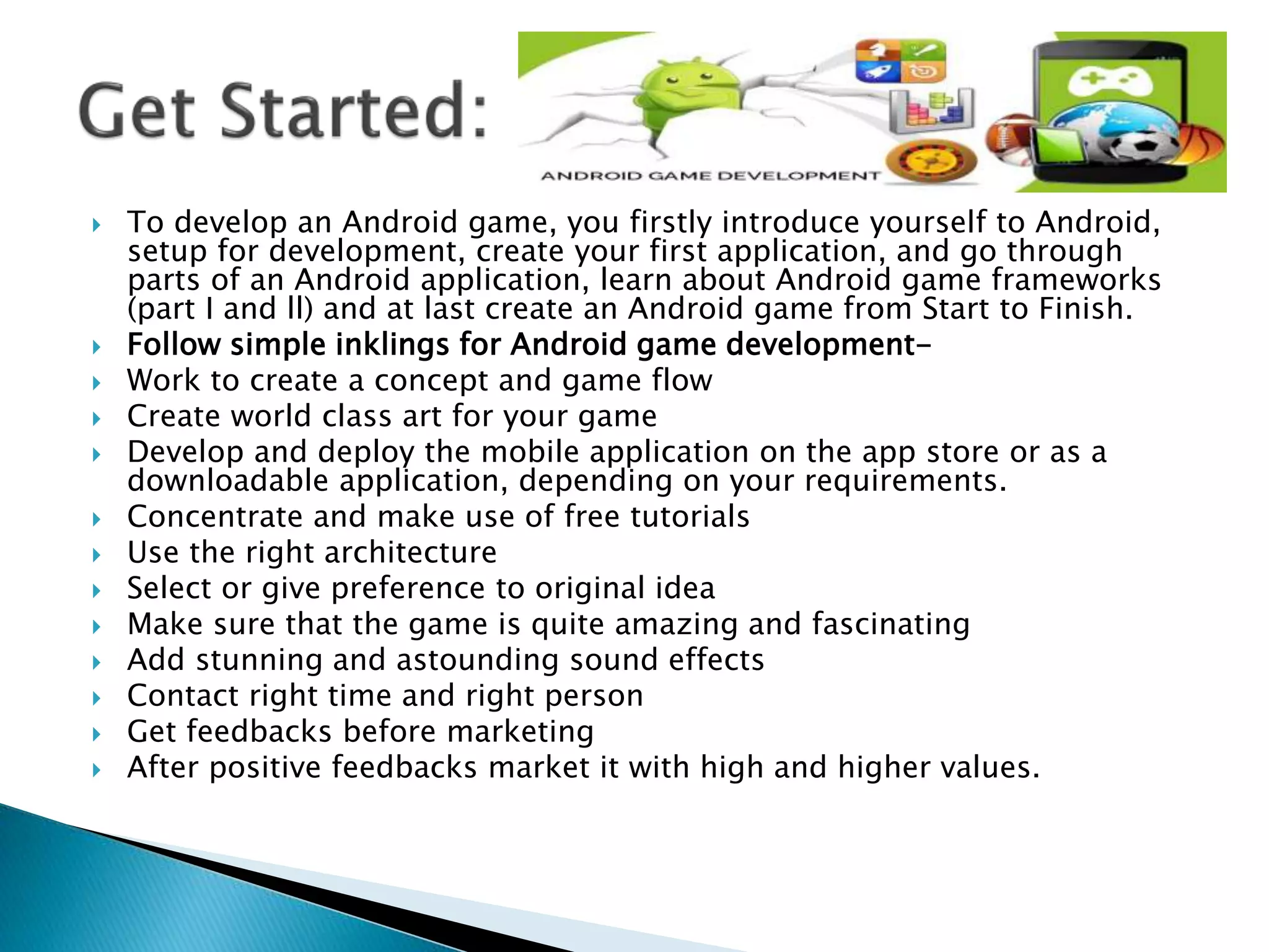  To develop an Android game, you firstly introduce yourself to Android,
setup for development, create your first application, and go through
parts of an Android application, learn about Android game frameworks
(part I and ll) and at last create an Android game from Start to Finish.
 Follow simple inklings for Android game development-
 Work to create a concept and game flow
 Create world class art for your game
 Develop and deploy the mobile application on the app store or as a
downloadable application, depending on your requirements.
 Concentrate and make use of free tutorials
 Use the right architecture
 Select or give preference to original idea
 Make sure that the game is quite amazing and fascinating
 Add stunning and astounding sound effects
 Contact right time and right person
 Get feedbacks before marketing
 After positive feedbacks market it with high and higher values.
 