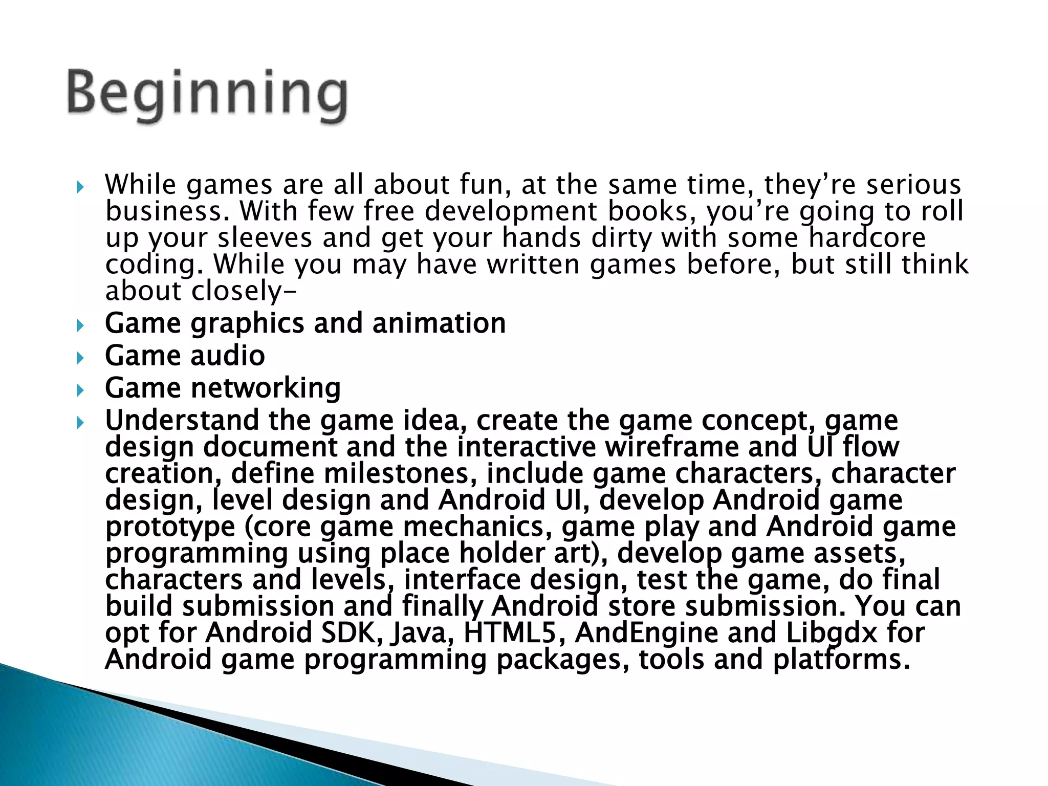  While games are all about fun, at the same time, they’re serious
business. With few free development books, you’re going to roll
up your sleeves and get your hands dirty with some hardcore
coding. While you may have written games before, but still think
about closely-
 Game graphics and animation
 Game audio
 Game networking
 Understand the game idea, create the game concept, game
design document and the interactive wireframe and UI flow
creation, define milestones, include game characters, character
design, level design and Android UI, develop Android game
prototype (core game mechanics, game play and Android game
programming using place holder art), develop game assets,
characters and levels, interface design, test the game, do final
build submission and finally Android store submission. You can
opt for Android SDK, Java, HTML5, AndEngine and Libgdx for
Android game programming packages, tools and platforms.
 