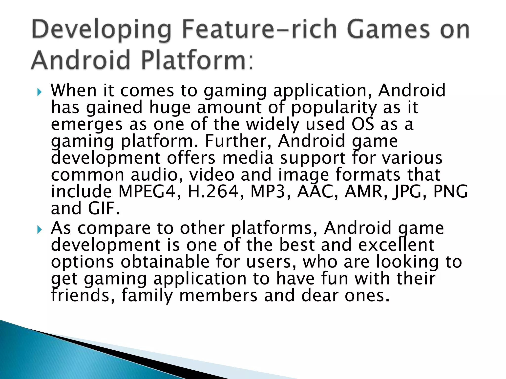  When it comes to gaming application, Android
has gained huge amount of popularity as it
emerges as one of the widely used OS as a
gaming platform. Further, Android game
development offers media support for various
common audio, video and image formats that
include MPEG4, H.264, MP3, AAC, AMR, JPG, PNG
and GIF.
 As compare to other platforms, Android game
development is one of the best and excellent
options obtainable for users, who are looking to
get gaming application to have fun with their
friends, family members and dear ones.
 