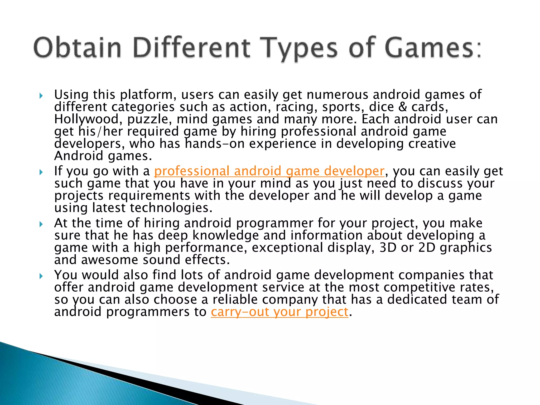  Using this platform, users can easily get numerous android games of
different categories such as action, racing, sports, dice & cards,
Hollywood, puzzle, mind games and many more. Each android user can
get his/her required game by hiring professional android game
developers, who has hands-on experience in developing creative
Android games.
 If you go with a professional android game developer, you can easily get
such game that you have in your mind as you just need to discuss your
projects requirements with the developer and he will develop a game
using latest technologies.
 At the time of hiring android programmer for your project, you make
sure that he has deep knowledge and information about developing a
game with a high performance, exceptional display, 3D or 2D graphics
and awesome sound effects.
 You would also find lots of android game development companies that
offer android game development service at the most competitive rates,
so you can also choose a reliable company that has a dedicated team of
android programmers to carry-out your project.
 