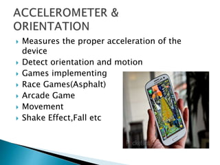  Measures the proper acceleration of the
device
 Detect orientation and motion
 Games implementing
 Race Games(Asphalt)
 Arcade Game
 Movement
 Shake Effect,Fall etc
 