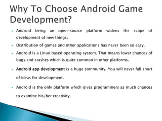  Android being an open-source platform widens the scope of
development of new things.
 Distribution of games and other applications has never been so easy.
 Android is a Linux based operating system. That means lower chances of
bugs and crashes which is quite common in other platforms.
 Android app development is a huge community. You will never fall short
of ideas for development.
 Android is the only platform which gives programmers as much chances
to examine his/her creativity.
 