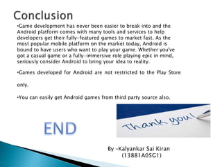 By –Kalyankar Sai Kiran
(13881A05G1)
•Game development has never been easier to break into and the
Android platform comes with many tools and services to help
developers get their fully-featured games to market fast. As the
most popular mobile platform on the market today, Android is
bound to have users who want to play your game. Whether you've
got a casual game or a fully-immersive role playing epic in mind,
seriously consider Android to bring your idea to reality.
•Games developed for Android are not restricted to the Play Store
only.
•You can easily get Android games from third party source also.
 