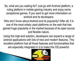 So, what are you waiting for? Just go with Android platform, a
ruling platform in mobile gaming industry and enjoy some
exceptional games. If you want to get more information on
android and its developers.
Who don’t know about Android and its popularity? After all, it is
one of the most widely used platforms on the web that has
gained huge popularity in the market because of its open source
and flexible nature.
Using this high-end solution, developers can expand a range of
android applications with lots of new and modern features. This
excellent platform has all those features and functionalities that
are especially integrated in it to make this OS powerful.
 