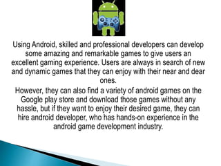 Using Android, skilled and professional developers can develop
some amazing and remarkable games to give users an
excellent gaming experience. Users are always in search of new
and dynamic games that they can enjoy with their near and dear
ones.
However, they can also find a variety of android games on the
Google play store and download those games without any
hassle, but if they want to enjoy their desired game, they can
hire android developer, who has hands-on experience in the
android game development industry.
 