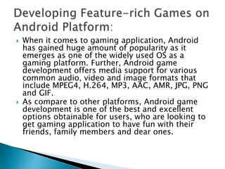  When it comes to gaming application, Android
has gained huge amount of popularity as it
emerges as one of the widely used OS as a
gaming platform. Further, Android game
development offers media support for various
common audio, video and image formats that
include MPEG4, H.264, MP3, AAC, AMR, JPG, PNG
and GIF.
 As compare to other platforms, Android game
development is one of the best and excellent
options obtainable for users, who are looking to
get gaming application to have fun with their
friends, family members and dear ones.
 