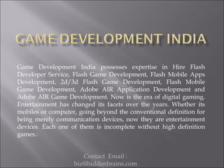 Game Development India possesses expertise in Hire Flash
Developer Service, Flash Game Development, Flash Mobile Apps
Development, 2d/3d Flash Game Development, Flash Mobile
Game Development, Adobe AIR Application Development and
Adobe AIR Game Development. Now is the era of digital gaming.
Entertainment has changed its facets over the years. Whether its
mobiles or computer, going beyond the conventional definition for
being merely communication devices, now they are entertainment
devices. Each one of them is incomplete without high definition
games.:


                      Contact Email :
                   biz@hiddenbrains.com
 
