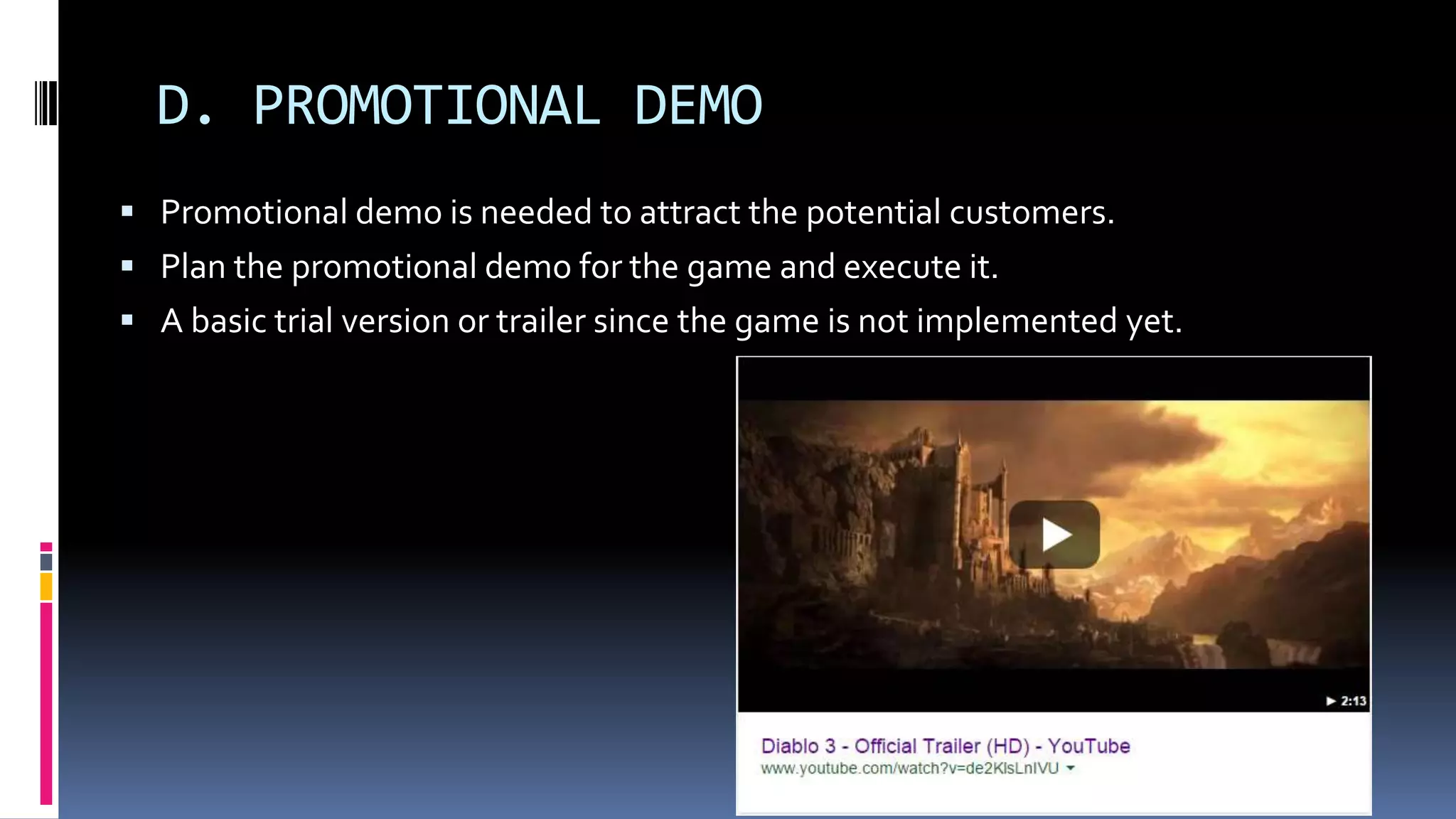 D. PROMOTIONAL DEMO
 Promotional demo is needed to attract the potential customers.
 Plan the promotional demo for the game and execute it.
 A basic trial version or trailer since the game is not implemented yet.
 