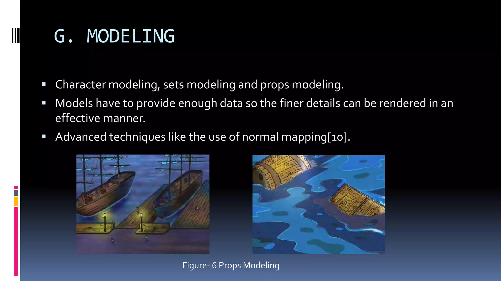 G. MODELING
 Character modeling, sets modeling and props modeling.
 Models have to provide enough data so the finer details can be rendered in an
effective manner.
 Advanced techniques like the use of normal mapping[10].
Figure- 6 Props Modeling
 