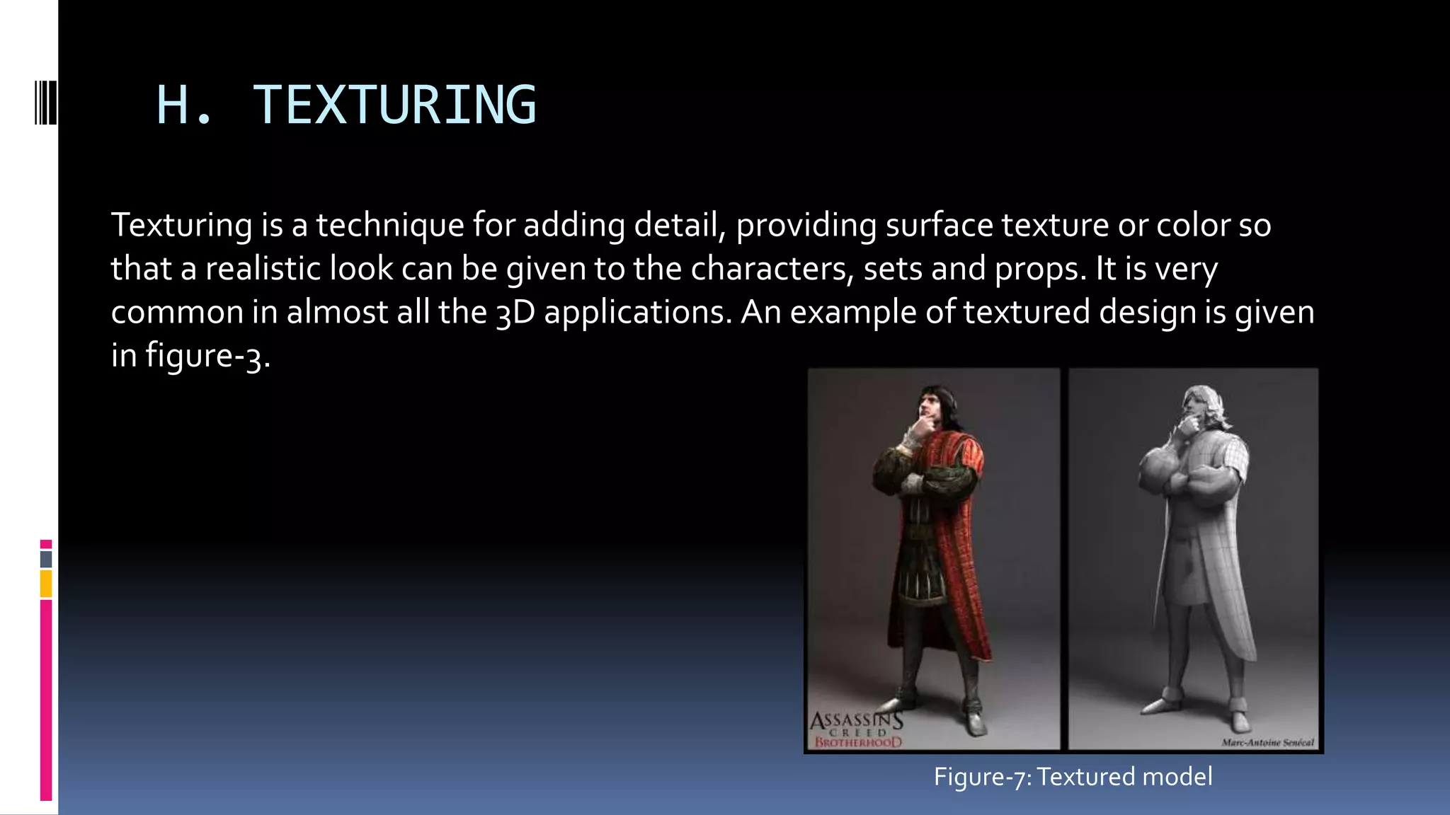 H. TEXTURING
Texturing is a technique for adding detail, providing surface texture or color so
that a realistic look can be given to the characters, sets and props. It is very
common in almost all the 3D applications. An example of textured design is given
in figure-3.
Figure-7:Textured model
 