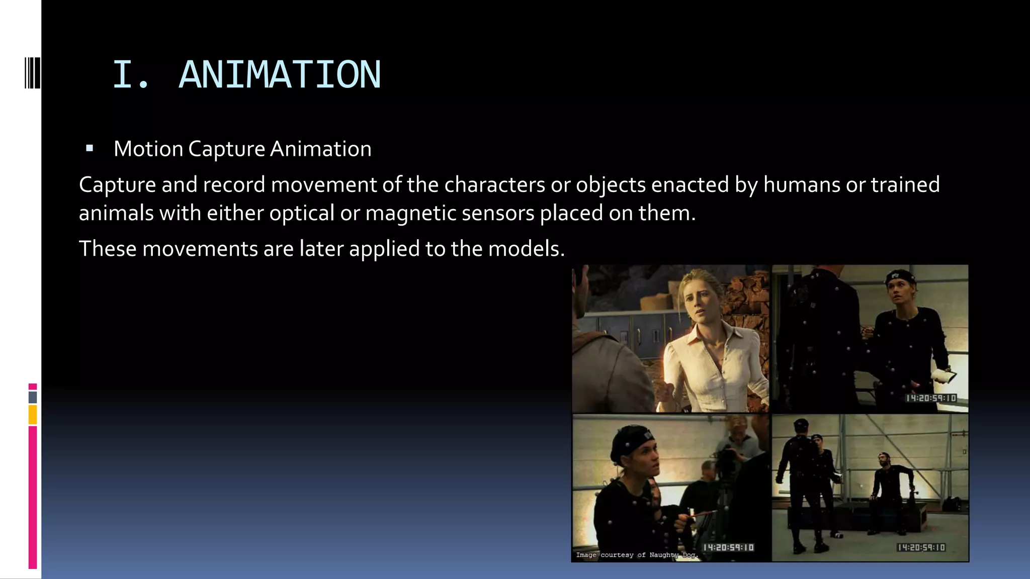 I. ANIMATION
 Motion Capture Animation
Capture and record movement of the characters or objects enacted by humans or trained
animals with either optical or magnetic sensors placed on them.
These movements are later applied to the models.
Requires expensive camera/magnetic
systems and very specific hardware and
software.
 