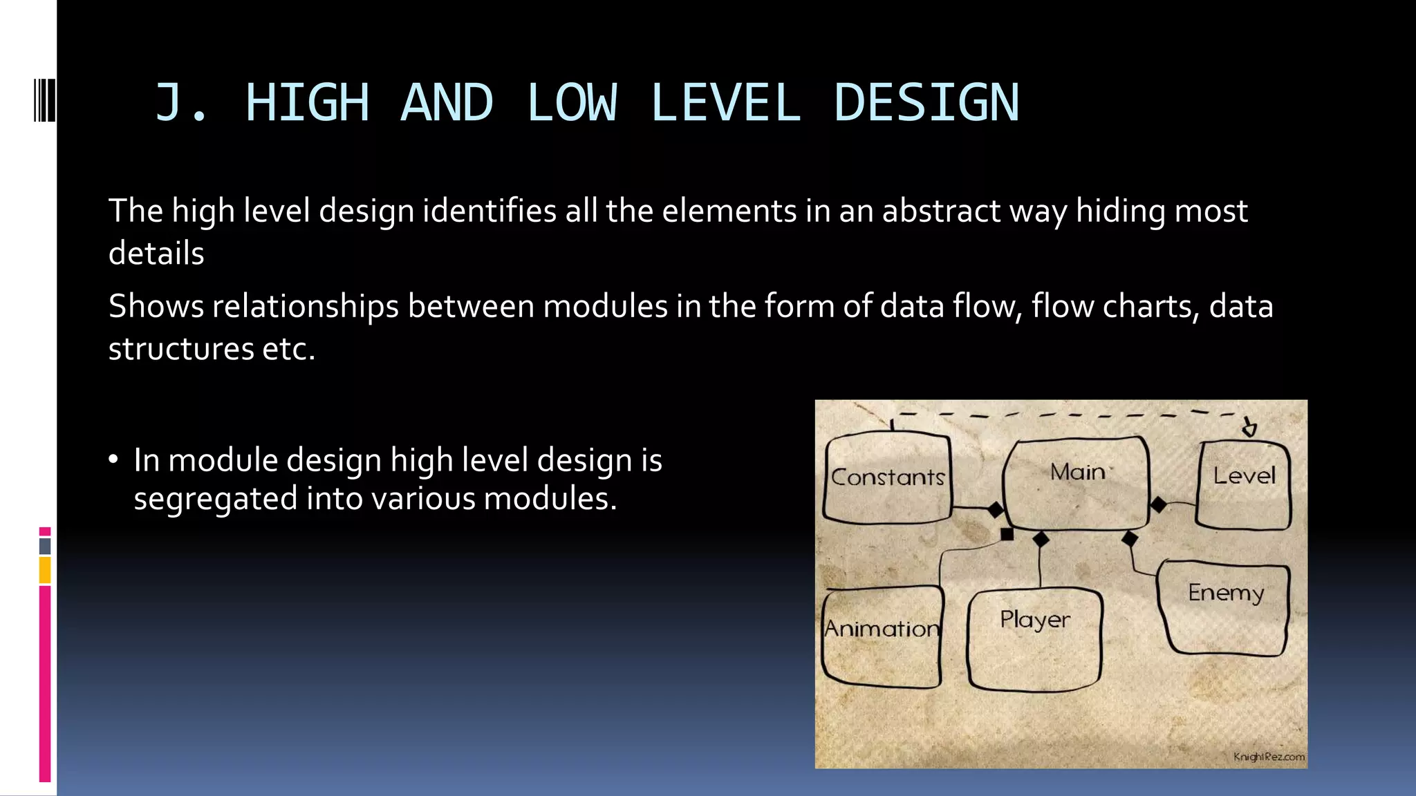 J. HIGH AND LOW LEVEL DESIGN
The high level design identifies all the elements in an abstract way hiding most
details
Shows relationships between modules in the form of data flow, flow charts, data
structures etc.
• In module design high level design is
segregated into various modules.
 