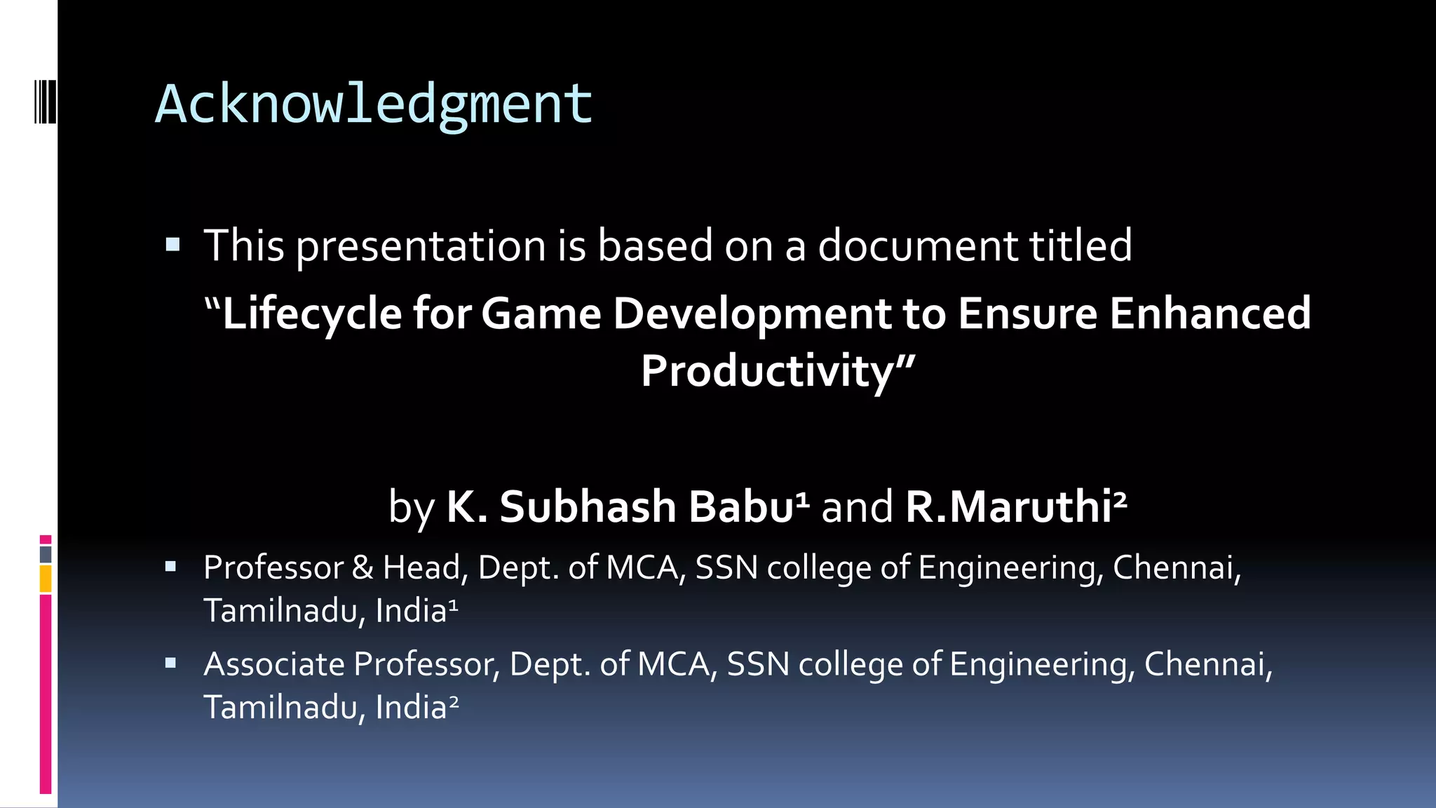 Acknowledgment
 This presentation is based on a document titled
“Lifecycle for Game Development to Ensure Enhanced
Productivity”
by K. Subhash Babu1 and R.Maruthi2
 Professor & Head, Dept. of MCA, SSN college of Engineering, Chennai,
Tamilnadu, India1
 Associate Professor, Dept. of MCA, SSN college of Engineering, Chennai,
Tamilnadu, India2
 