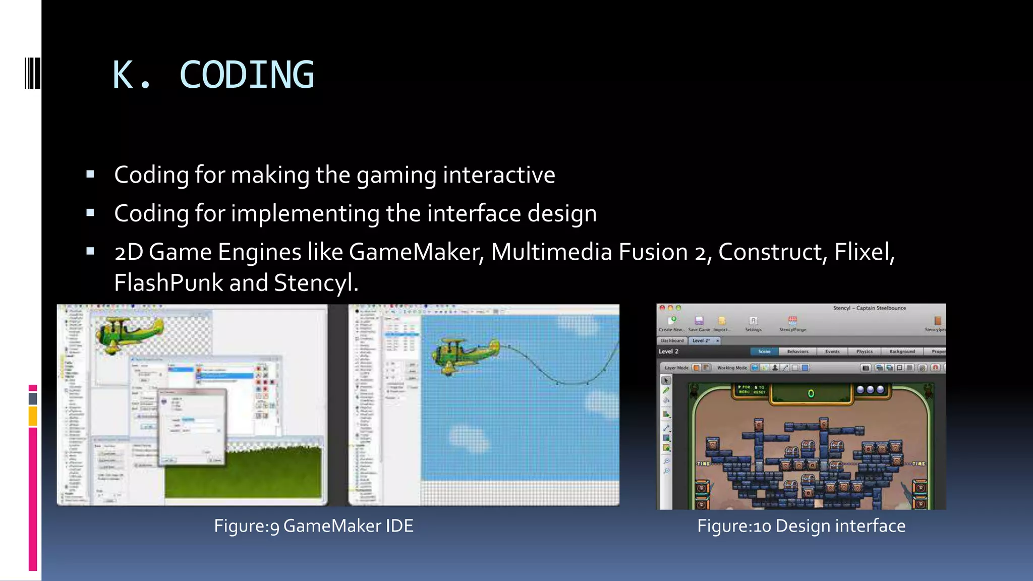 K. CODING
 Coding for making the gaming interactive
 Coding for implementing the interface design
 2D Game Engines like GameMaker, Multimedia Fusion 2, Construct, Flixel,
FlashPunk and Stencyl.
Figure:10 Design interfaceFigure:9 GameMaker IDE
 