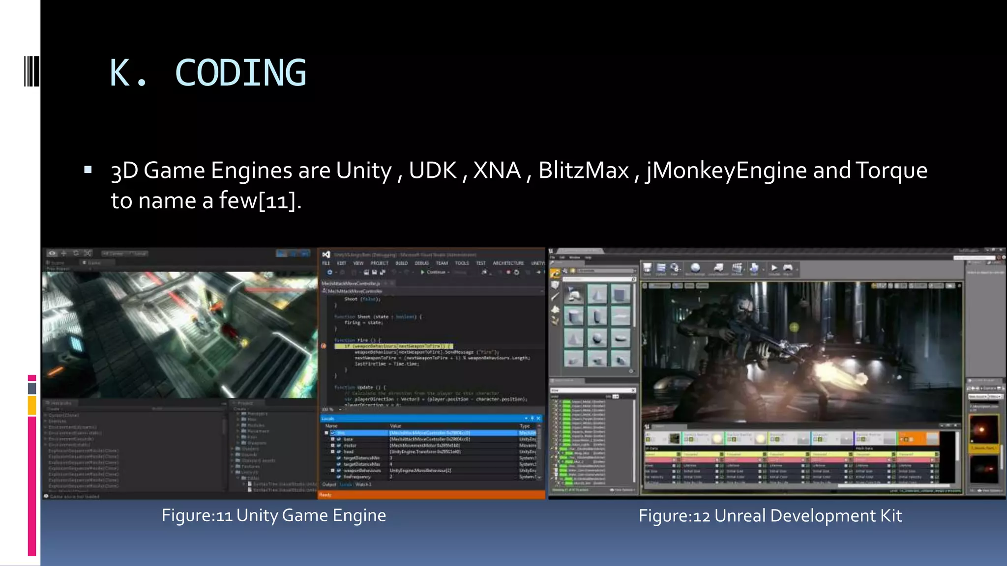 K. CODING
 3D Game Engines are Unity , UDK , XNA , BlitzMax , jMonkeyEngine andTorque
to name a few[11].
Figure:11 Unity Game Engine Figure:12 Unreal Development Kit
 