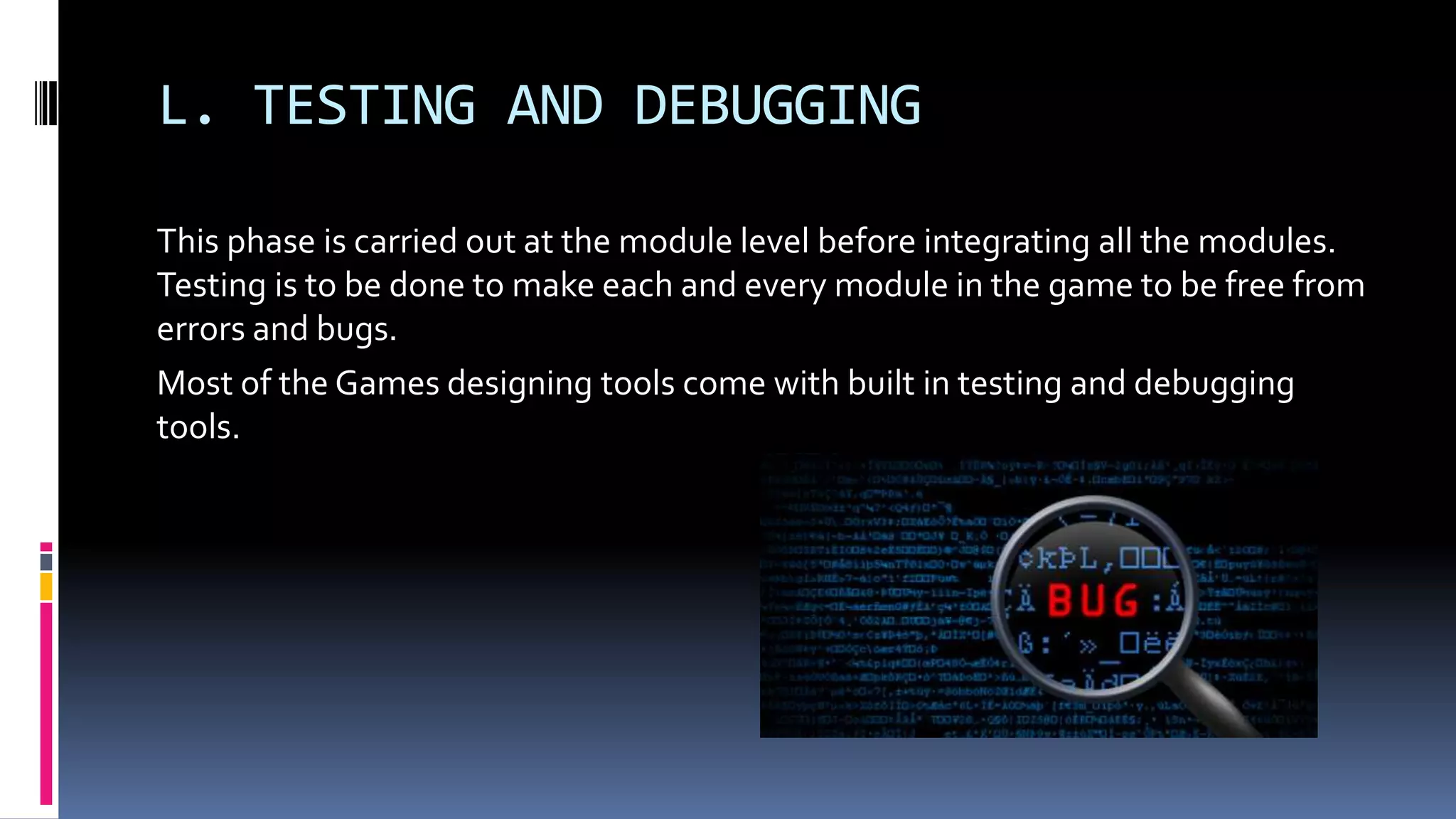 L. TESTING AND DEBUGGING
This phase is carried out at the module level before integrating all the modules.
Testing is to be done to make each and every module in the game to be free from
errors and bugs.
Most of the Games designing tools come with built in testing and debugging
tools.
 