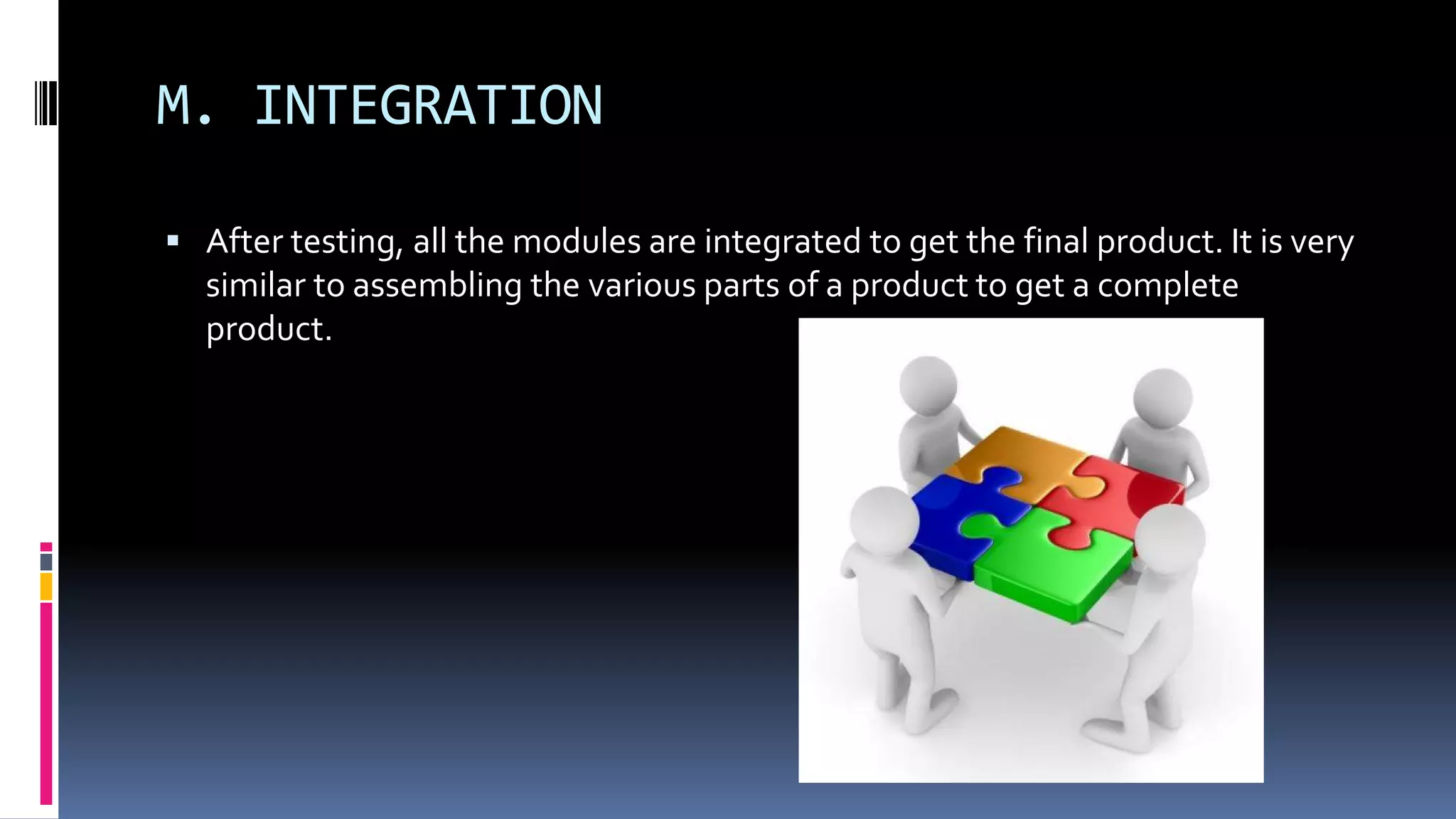 M. INTEGRATION
 After testing, all the modules are integrated to get the final product. It is very
similar to assembling the various parts of a product to get a complete
product.
 