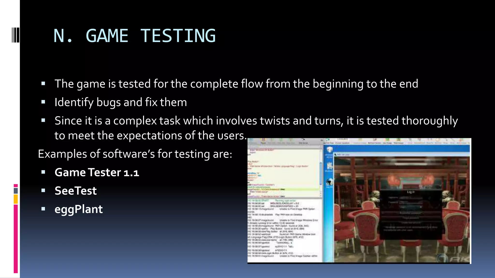 N. GAME TESTING
 The game is tested for the complete flow from the beginning to the end
 Identify bugs and fix them
 Since it is a complex task which involves twists and turns, it is tested thoroughly
to meet the expectations of the users.
Examples of software’s for testing are:
 GameTester 1.1
 SeeTest
 eggPlant
 