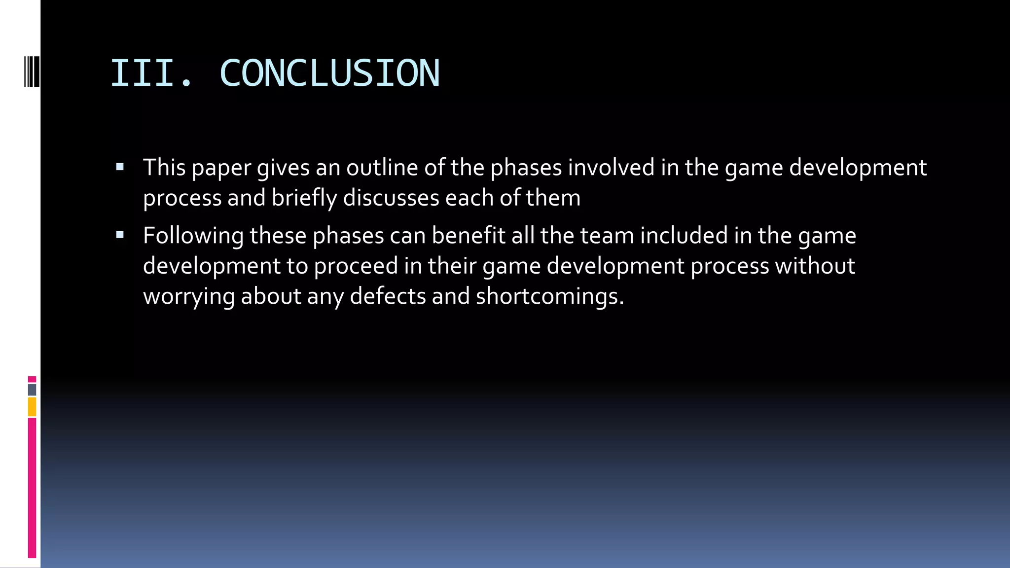 III. CONCLUSION
 This paper gives an outline of the phases involved in the game development
process and briefly discusses each of them
 Following these phases can benefit all the team included in the game
development to proceed in their game development process without
worrying about any defects and shortcomings.
 