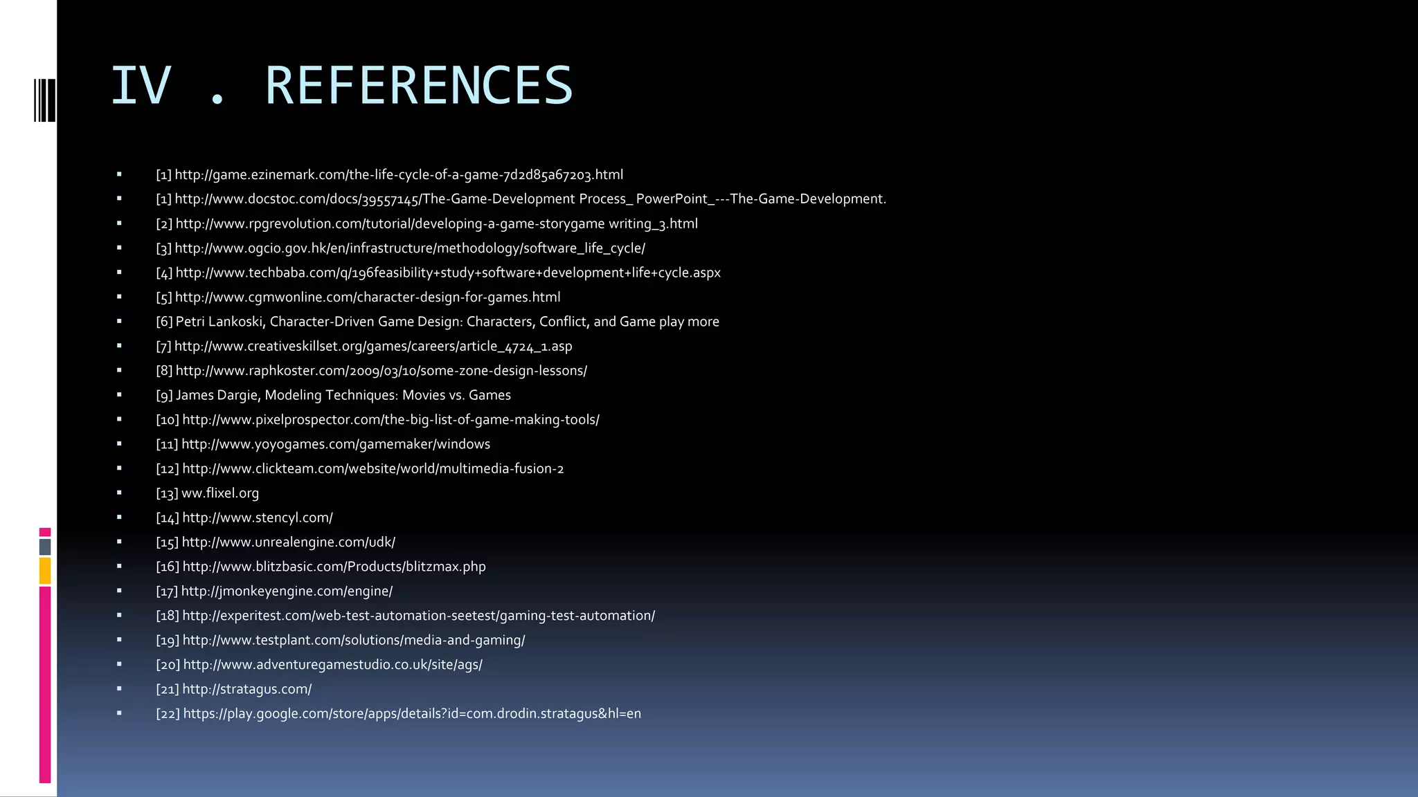 IV . REFERENCES
 [1] http://game.ezinemark.com/the-life-cycle-of-a-game-7d2d85a67203.html
 [1] http://www.docstoc.com/docs/39557145/The-Game-Development Process_ PowerPoint_---The-Game-Development.
 [2] http://www.rpgrevolution.com/tutorial/developing-a-game-storygame writing_3.html
 [3] http://www.ogcio.gov.hk/en/infrastructure/methodology/software_life_cycle/
 [4] http://www.techbaba.com/q/196feasibility+study+software+development+life+cycle.aspx
 [5] http://www.cgmwonline.com/character-design-for-games.html
 [6] Petri Lankoski, Character-Driven Game Design: Characters, Conflict, and Game play more
 [7] http://www.creativeskillset.org/games/careers/article_4724_1.asp
 [8] http://www.raphkoster.com/2009/03/10/some-zone-design-lessons/
 [9] James Dargie, Modeling Techniques: Movies vs. Games
 [10] http://www.pixelprospector.com/the-big-list-of-game-making-tools/
 [11] http://www.yoyogames.com/gamemaker/windows
 [12] http://www.clickteam.com/website/world/multimedia-fusion-2
 [13] ww.flixel.org
 [14] http://www.stencyl.com/
 [15] http://www.unrealengine.com/udk/
 [16] http://www.blitzbasic.com/Products/blitzmax.php
 [17] http://jmonkeyengine.com/engine/
 [18] http://experitest.com/web-test-automation-seetest/gaming-test-automation/
 [19] http://www.testplant.com/solutions/media-and-gaming/
 [20] http://www.adventuregamestudio.co.uk/site/ags/
 [21] http://stratagus.com/
 [22] https://play.google.com/store/apps/details?id=com.drodin.stratagus&hl=en
 