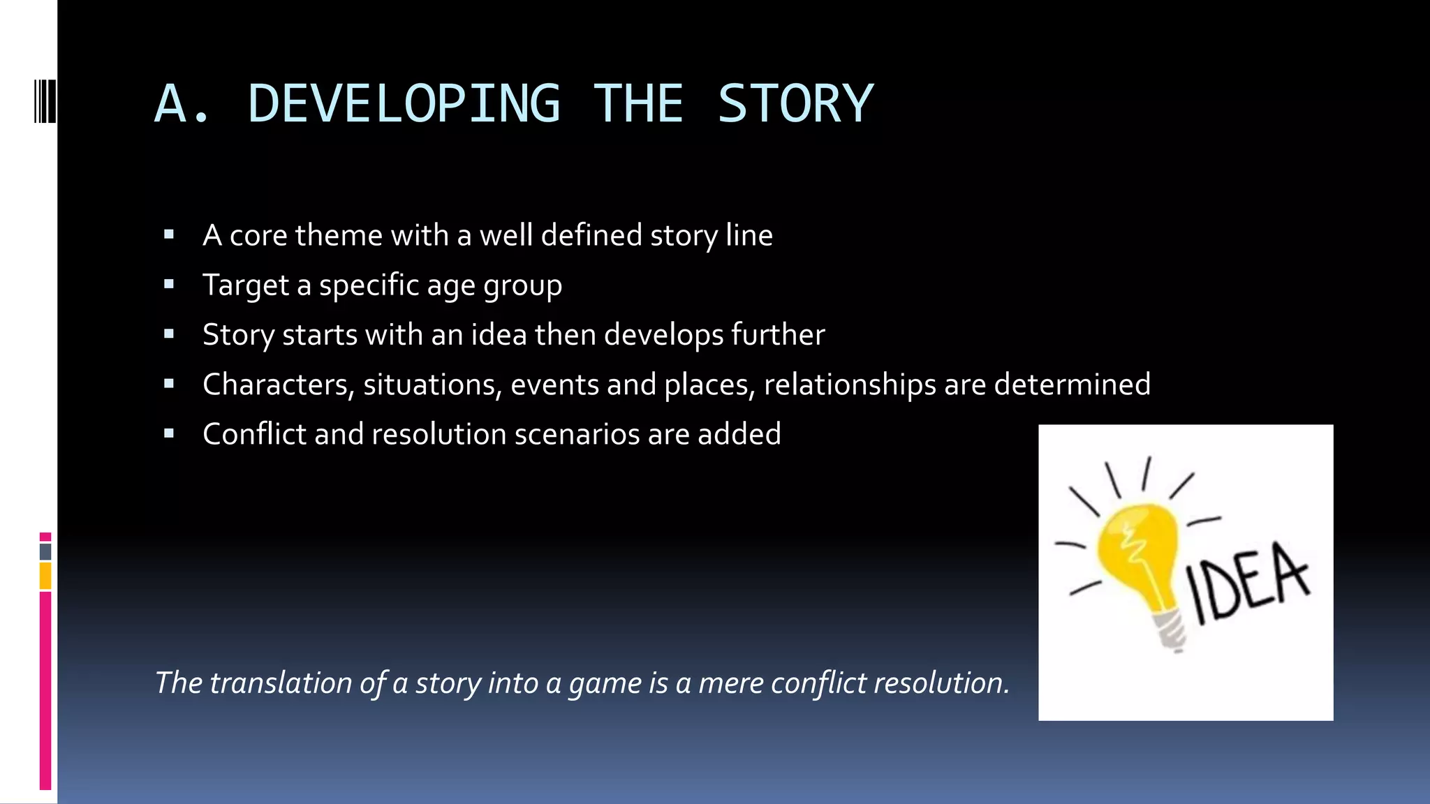 A. DEVELOPING THE STORY
 A core theme with a well defined story line
 Target a specific age group
 Story starts with an idea then develops further
 Characters, situations, events and places, relationships are determined
 Conflict and resolution scenarios are added
The translation of a story into a game is a mere conflict resolution.
 