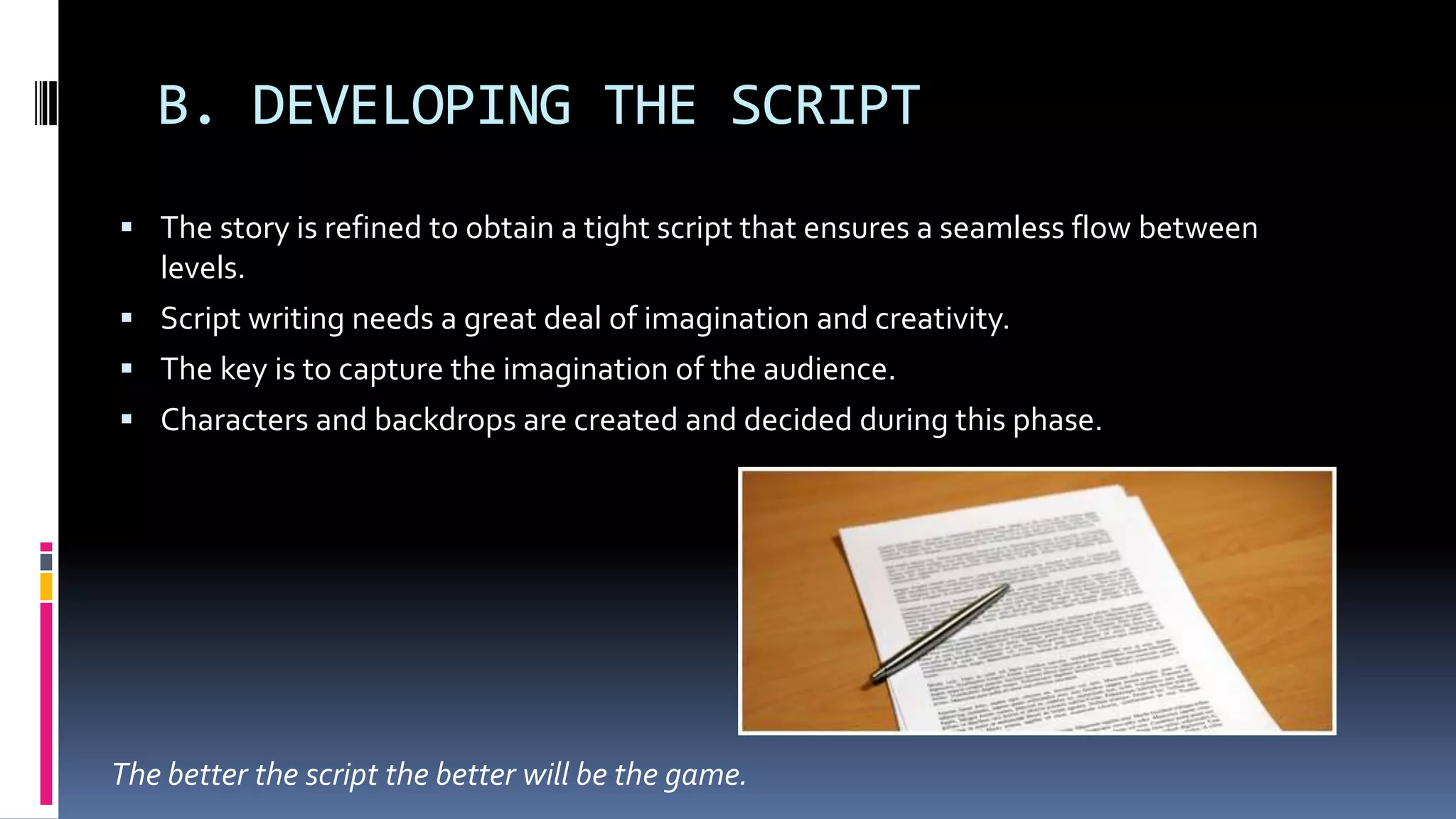 B. DEVELOPING THE SCRIPT
 The story is refined to obtain a tight script that ensures a seamless flow between
levels.
 Script writing needs a great deal of imagination and creativity.
 The key is to capture the imagination of the audience.
 Characters and backdrops are created and decided during this phase.
The better the script the better will be the game.
 