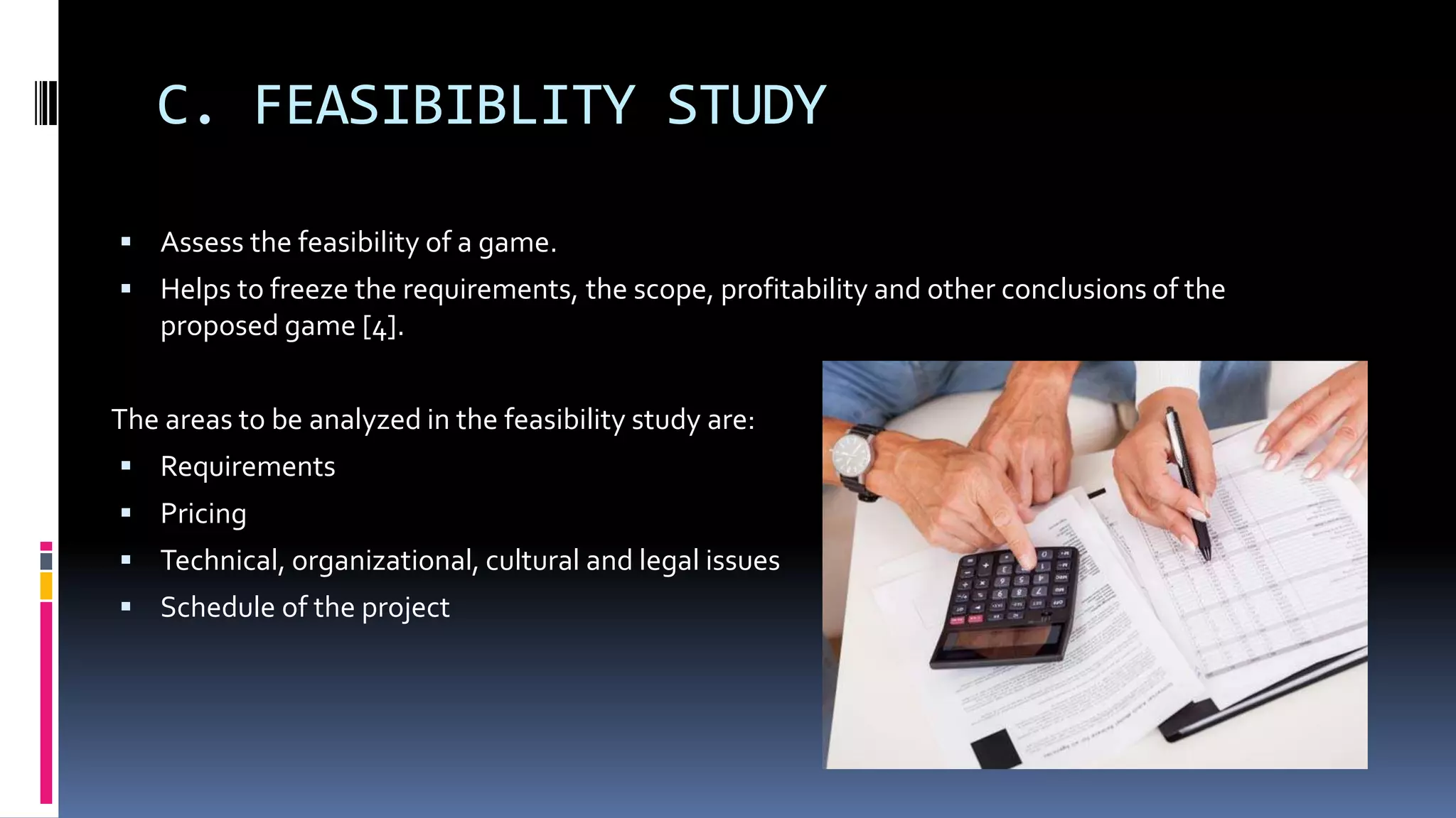 C. FEASIBIBLITY STUDY
 Assess the feasibility of a game.
 Helps to freeze the requirements, the scope, profitability and other conclusions of the
proposed game [4].
The areas to be analyzed in the feasibility study are:
 Requirements
 Pricing
 Technical, organizational, cultural and legal issues
 Schedule of the project
 