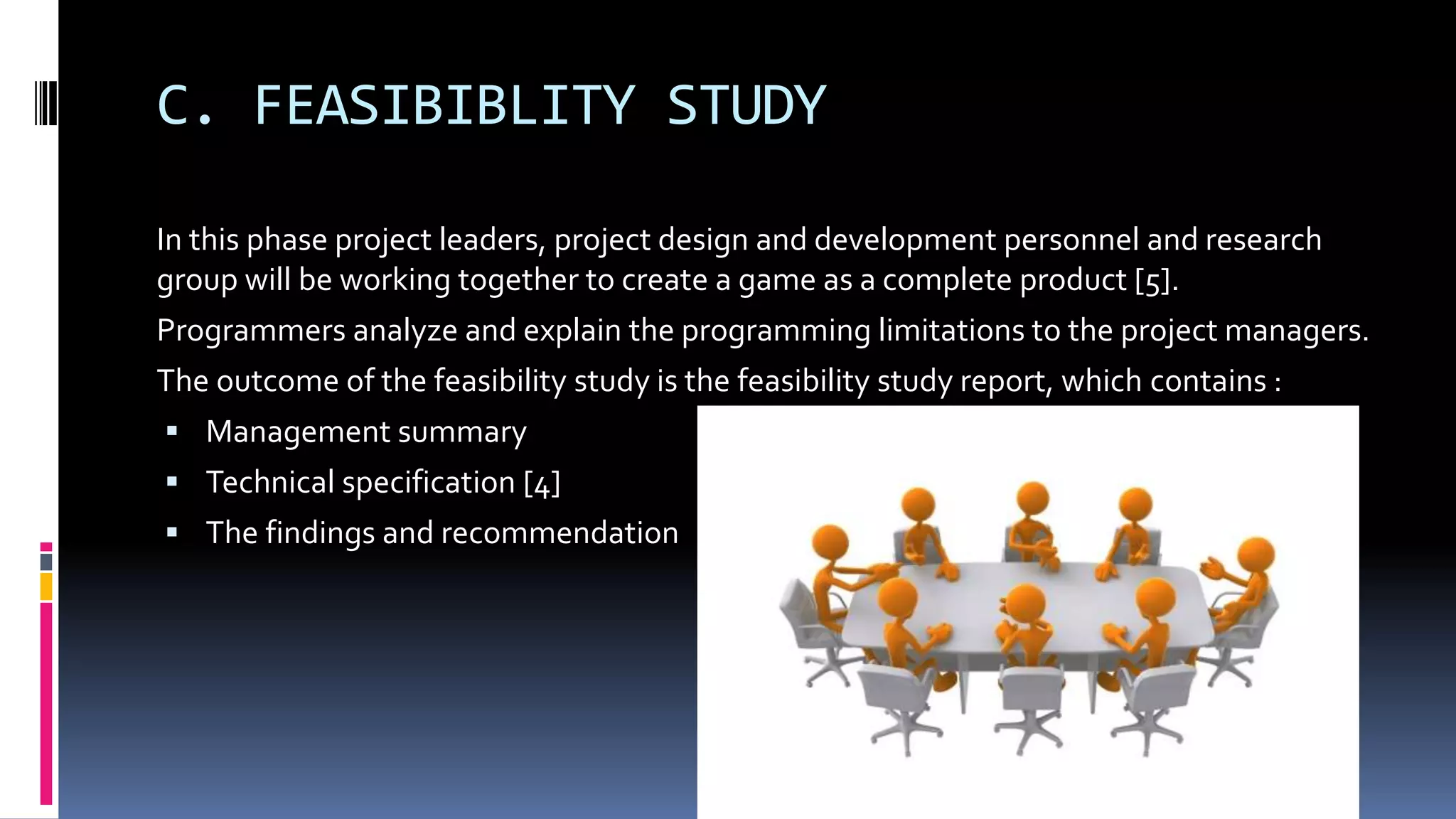 C. FEASIBIBLITY STUDY
In this phase project leaders, project design and development personnel and research
group will be working together to create a game as a complete product [5].
Programmers analyze and explain the programming limitations to the project managers.
The outcome of the feasibility study is the feasibility study report, which contains :
 Management summary
 Technical specification [4]
 The findings and recommendation
 