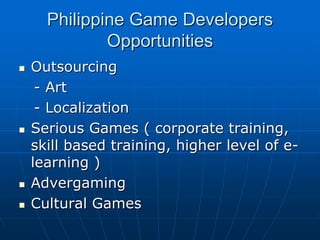 Philippine Game DevelopersPhilippine Game Developers
OpportunitiesOpportunities
OutsourcingOutsourcing
-- ArtArt
-- LocalizationLocalization
Serious Games ( corporate training,Serious Games ( corporate training,
skill based training, higher level of eskill based training, higher level of e--
learning )learning )
AdvergamingAdvergaming
Cultural GamesCultural Games
 