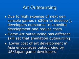 Art OutsourcingArt Outsourcing
Due to high expense of nextDue to high expense of next gengen
console games ( $20m to develop ),console games ( $20m to develop ),
developers outsource to expeditedevelopers outsource to expedite
development and reduce costsdevelopment and reduce costs
Game Art outsourcing has differentGame Art outsourcing has different
skill set that animation outsourcingskill set that animation outsourcing
Lower cost of art development inLower cost of art development in
Asia encourages outsourcing byAsia encourages outsourcing by
US/Japan game developersUS/Japan game developers
 