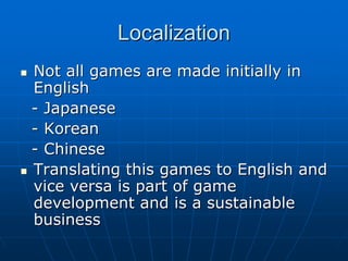 LocalizationLocalization
Not all games are made initially inNot all games are made initially in
EnglishEnglish
-- JapaneseJapanese
-- KoreanKorean
-- ChineseChinese
Translating this games to English andTranslating this games to English and
vice versa is part of gamevice versa is part of game
development and is a sustainabledevelopment and is a sustainable
businessbusiness
 