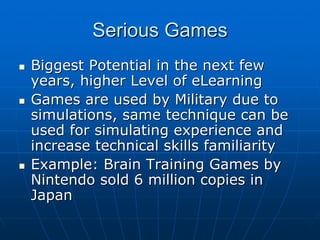 Serious GamesSerious Games
Biggest Potential in the next fewBiggest Potential in the next few
years, higher Level of eLearningyears, higher Level of eLearning
Games are used by Military due toGames are used by Military due to
simulations, same technique can besimulations, same technique can be
used for simulating experience andused for simulating experience and
increase technical skills familiarityincrease technical skills familiarity
Example: Brain Training Games byExample: Brain Training Games by
Nintendo sold 6 million copies inNintendo sold 6 million copies in
JapanJapan
 