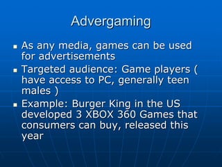 AdvergamingAdvergaming
As any media, games can be usedAs any media, games can be used
for advertisementsfor advertisements
Targeted audience: Game players (Targeted audience: Game players (
have access to PC, generally teenhave access to PC, generally teen
males )males )
Example: Burger King in the USExample: Burger King in the US
developed 3 XBOX 360 Games thatdeveloped 3 XBOX 360 Games that
consumers can buy, released thisconsumers can buy, released this
yearyear
 