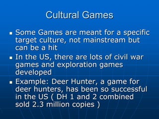 Cultural GamesCultural Games
Some Games are meant for a specificSome Games are meant for a specific
target culture, not mainstream buttarget culture, not mainstream but
can be a hitcan be a hit
In the US, there are lots of civil warIn the US, there are lots of civil war
games and exploration gamesgames and exploration games
developeddeveloped
Example: Deer Hunter, a game forExample: Deer Hunter, a game for
deer hunters, has been so successfuldeer hunters, has been so successful
in the US ( DH 1 and 2 combinedin the US ( DH 1 and 2 combined
sold 2.3 million copies )sold 2.3 million copies )
 