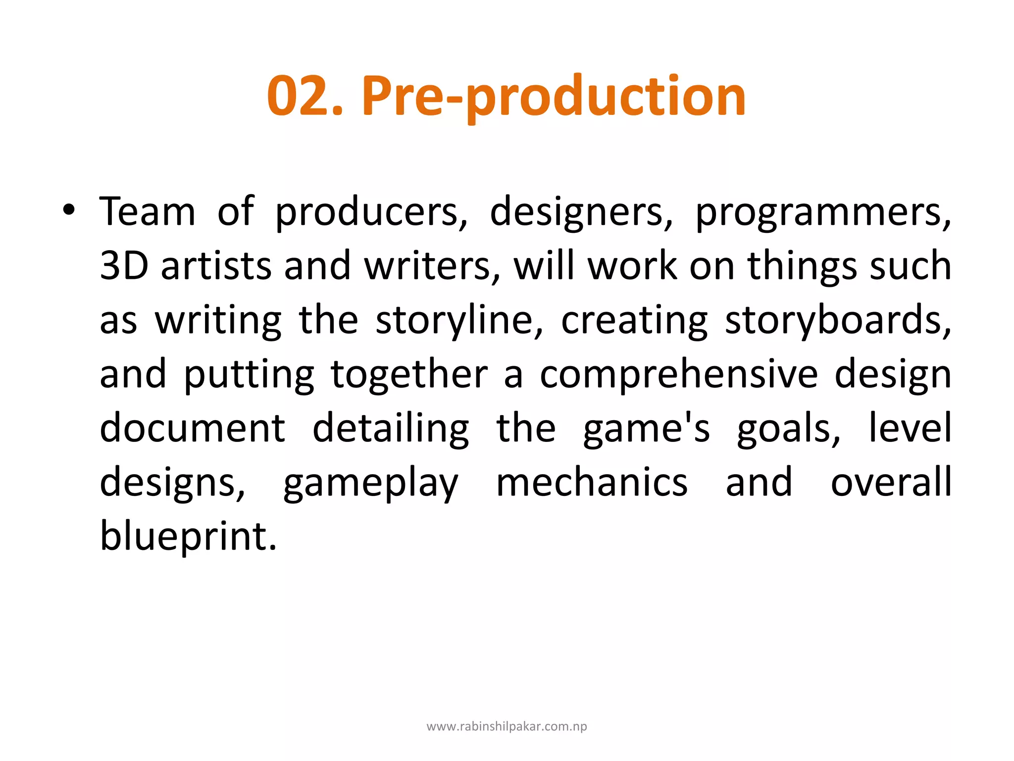 02. Pre-production
• Team of producers, designers, programmers,
3D artists and writers, will work on things such
as writing the storyline, creating storyboards,
and putting together a comprehensive design
document detailing the game's goals, level
designs, gameplay mechanics and overall
blueprint.
www.rabinshilpakar.com.np
 
