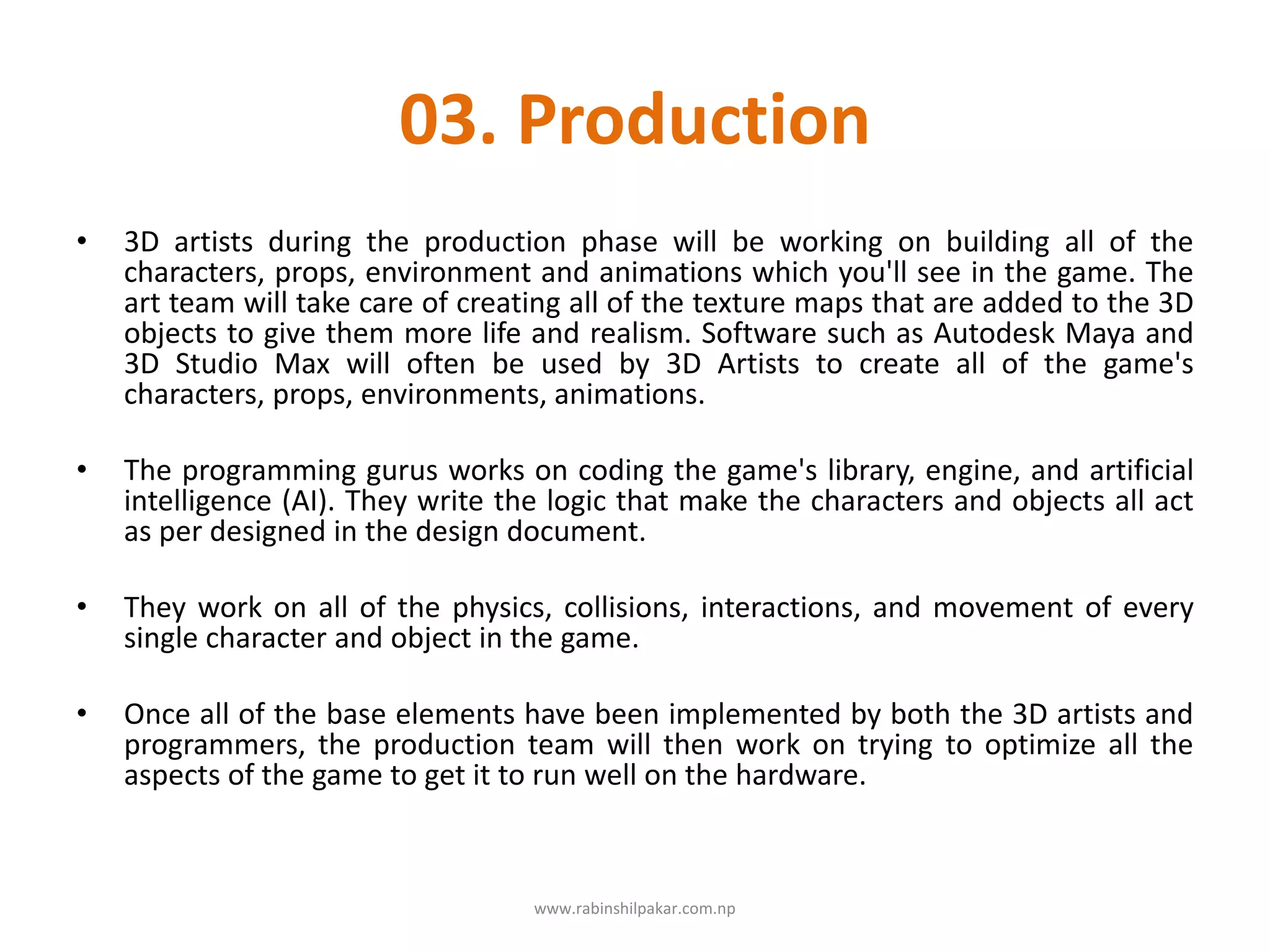 03. Production
• 3D artists during the production phase will be working on building all of the
characters, props, environment and animations which you'll see in the game. The
art team will take care of creating all of the texture maps that are added to the 3D
objects to give them more life and realism. Software such as Autodesk Maya and
3D Studio Max will often be used by 3D Artists to create all of the game's
characters, props, environments, animations.
• The programming gurus works on coding the game's library, engine, and artificial
intelligence (AI). They write the logic that make the characters and objects all act
as per designed in the design document.
• They work on all of the physics, collisions, interactions, and movement of every
single character and object in the game.
• Once all of the base elements have been implemented by both the 3D artists and
programmers, the production team will then work on trying to optimize all the
aspects of the game to get it to run well on the hardware.
www.rabinshilpakar.com.np
 
