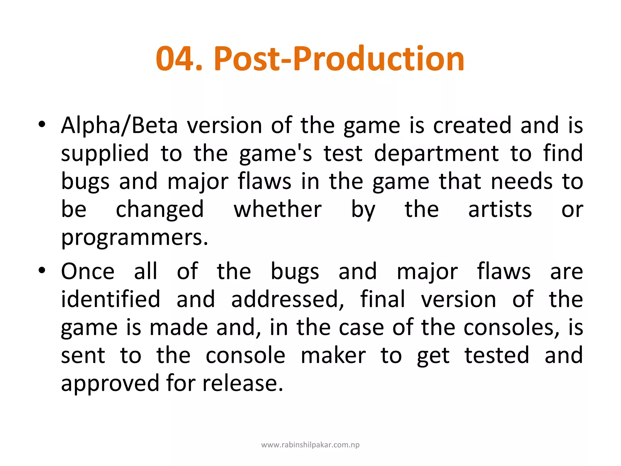 04. Post-Production
• Alpha/Beta version of the game is created and is
supplied to the game's test department to find
bugs and major flaws in the game that needs to
be changed whether by the artists or
programmers.
• Once all of the bugs and major flaws are
identified and addressed, final version of the
game is made and, in the case of the consoles, is
sent to the console maker to get tested and
approved for release.
www.rabinshilpakar.com.np
 