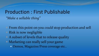 Production : First Publishable
“Make a sellable thing”
 From this point on you could stop production and sell
 Risk is now negligible
 A subset of levels that to release quality
 Marketing can really sell your game
 Demos, Magazine/Press coverage etc..
 