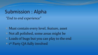 Submission : Alpha
“End to end experience”
 Must contain every level, feature, asset
 Not all polished, some areas might be
 Loads of bugs but you can play to the end
 1st Party QA fully involved
 