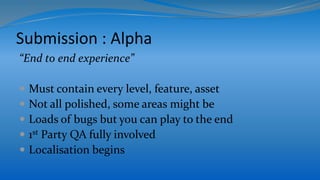 Submission : Alpha
“End to end experience”
 Must contain every level, feature, asset
 Not all polished, some areas might be
 Loads of bugs but you can play to the end
 1st Party QA fully involved
 Localisation begins
 
