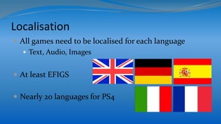 Localisation
 All games need to be localised for each language
 Text, Audio, Images
 At least EFIGS
 Nearly 20 languages for PS4
 