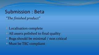 Submission : Beta
“The finished product”
 Localisation complete
 All assets polished to final quality
 Bugs should be minimal / non critical
 Must be TRC compliant
 