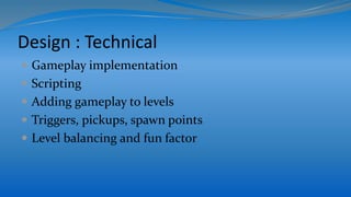 Design : Technical
 Gameplay implementation
 Scripting
 Adding gameplay to levels
 Triggers, pickups, spawn points
 Level balancing and fun factor
 