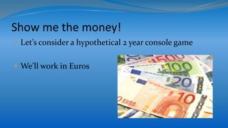 Show me the money!
 Let’s consider a hypothetical 2 year console game
 We’ll work in Euros
 