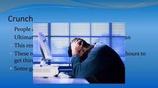 Crunch
 People always change their minds
 Ultimately they want to create the best they can
 This results in work last minute changes
 These result in the team having to stay out of hours to
get things done
 Some games have very long crunch times
 